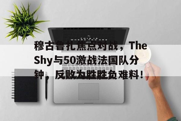 穆古鲁扎焦点对战，TheShy与50激战法国队分钟，反败为胜胜负难料！